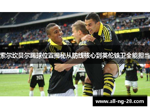 索尔坎贝尔踢球位置揭秘从防线核心到英伦铁卫全能担当 索尔坎贝尔踢球位置揭秘从防线核心到英伦铁卫全能担当