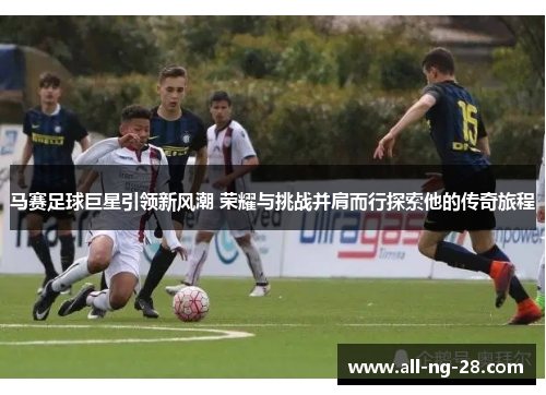 马赛足球巨星引领新风潮 荣耀与挑战并肩而行探索他的传奇旅程 马赛足球巨星引领新风潮 荣耀与挑战并肩而行探索他的传奇旅程