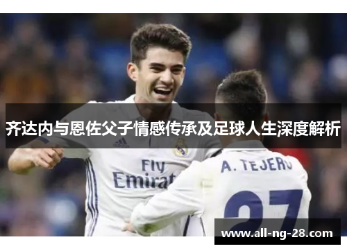 齐达内与恩佐父子情感传承及足球人生深度解析