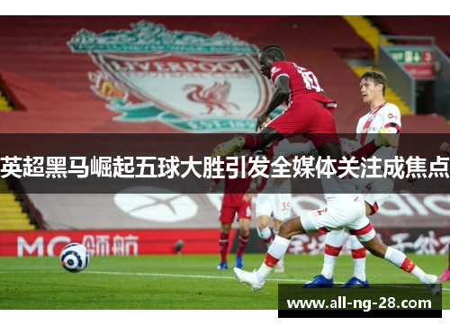 英超黑马崛起五球大胜引发全媒体关注成焦点