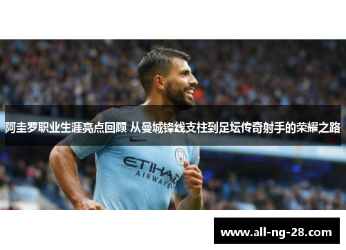 阿圭罗职业生涯亮点回顾 从曼城锋线支柱到足坛传奇射手的荣耀之路