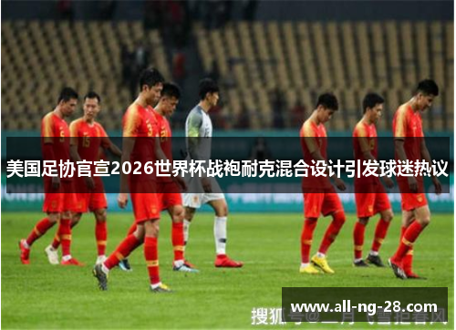 美国足协官宣2026世界杯战袍耐克混合设计引发球迷热议